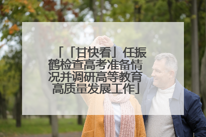 「甘快看」任振鹤检查高考准备情况并调研高等教育高质量发展工作