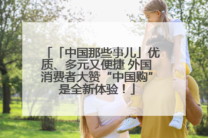 「中国那些事儿」优质、多元又便捷 外国消费者大赞“中国购”是全新体验！