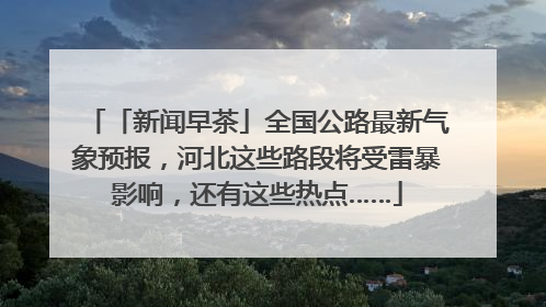 「新闻早茶」全国公路最新气象预报，河北这些路段将受雷暴影响，还有这些热点……