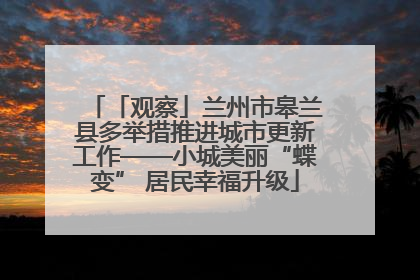 「观察」兰州市皋兰县多举措推进城市更新工作——小城美丽“蝶变” 居民幸福升级