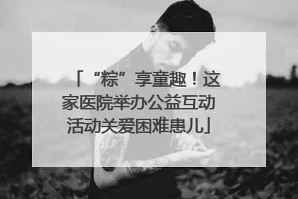 “粽”享童趣！这家医院举办公益互动活动关爱困难患儿