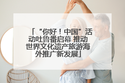 “你好！中国”活动吐鲁番启幕 推动世界文化遗产旅游海外推广新发展
