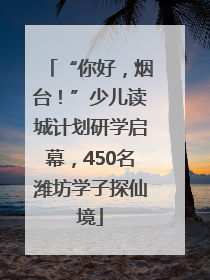 “你好，烟台！”少儿读城计划研学启幕，450名潍坊学子探仙境