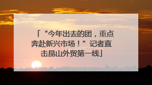 “今年出去的团，重点奔赴新兴市场！”记者直击昆山外贸第一线