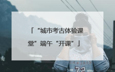 “城市考古体验课堂”端午“开课”