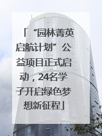 “园林菁英启航计划”公益项目正式启动，24名学子开启绿色梦想新征程