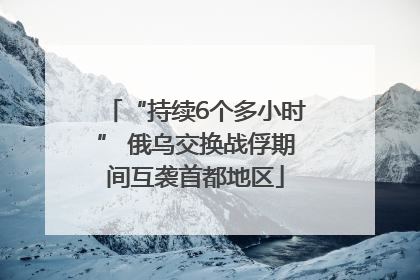 “持续6个多小时” 俄乌交换战俘期间互袭首都地区