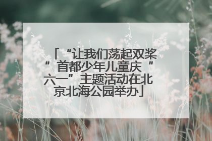 “让我们荡起双桨”首都少年儿童庆“六一”主题活动在北京北海公园举办