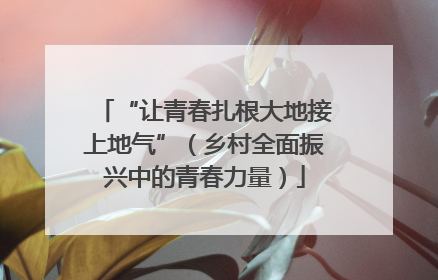 “让青春扎根大地接上地气”（乡村全面振兴中的青春力量）