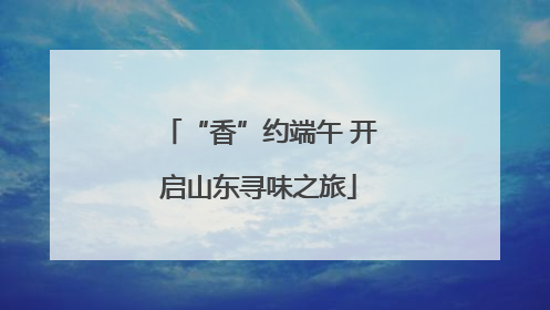 “香”约端午 开启山东寻味之旅