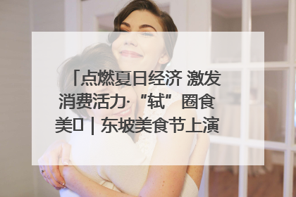 点燃夏日经济 激发消费活力·“轼”圈食美⑪｜东坡美食节上演“文化满汉全席”