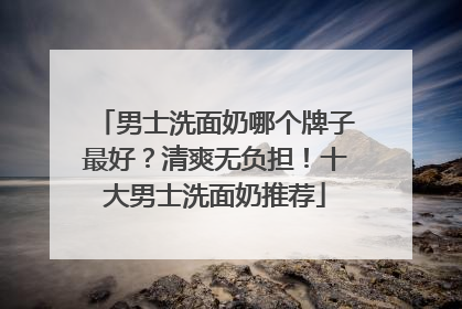 男士洗面奶哪个牌子最好？清爽无负担！十大男士洗面奶推荐