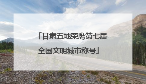 甘肃五地荣膺第七届全国文明城市称号