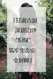 甘肃古浪：深耕治沙“织绿” 筑牢生态安全屏障