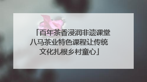百年茶香浸润非遗课堂八马茶业特色课程让传统文化扎根乡村童心