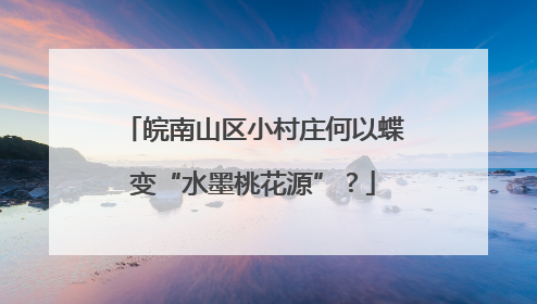 皖南山区小村庄何以蝶变“水墨桃花源”？