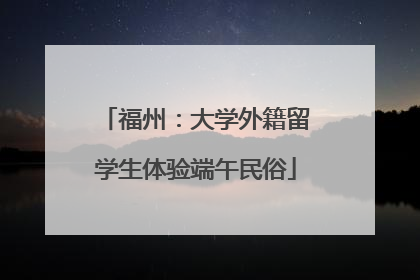 福州：大学外籍留学生体验端午民俗