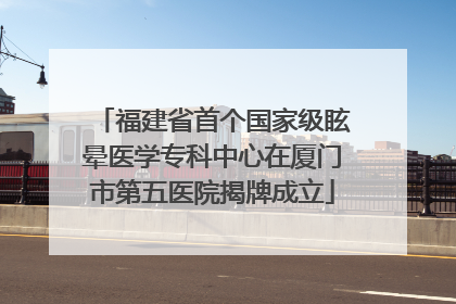 福建省首个国家级眩晕医学专科中心在厦门市第五医院揭牌成立