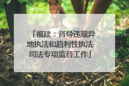 福建：督导违规异地执法和趋利性执法司法专项监督工作