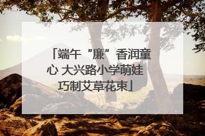 端午“廉”香润童心 大兴路小学萌娃巧制艾草花束