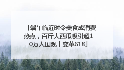 端午临近时令美食成消费热点，百斤大西瓜吸引超10万人围观丨变革618