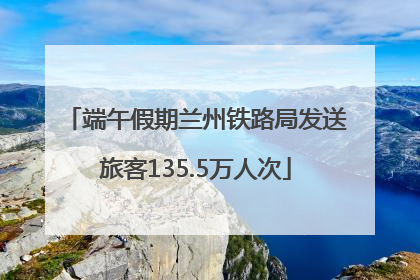 端午假期兰州铁路局发送旅客135.5万人次