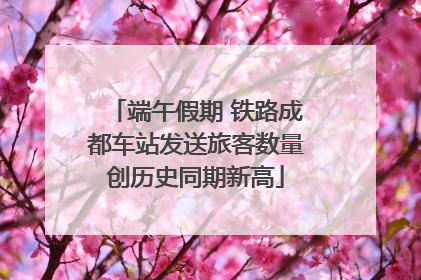 端午假期 铁路成都车站发送旅客数量创历史同期新高
