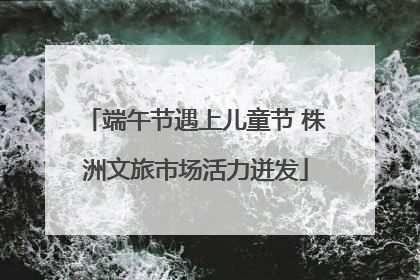 端午节遇上儿童节 株洲文旅市场活力迸发