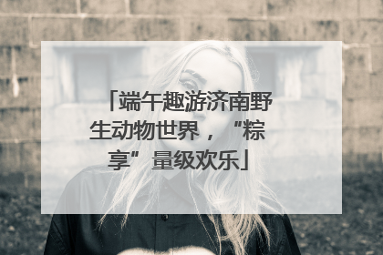端午趣游济南野生动物世界，“粽享”量级欢乐