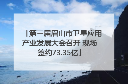 第三届眉山市卫星应用产业发展大会召开 现场签约73.35亿