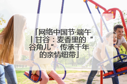 网络中国节·端午丨甘谷：麦香里的“谷角儿” 传承千年的亲情纽带