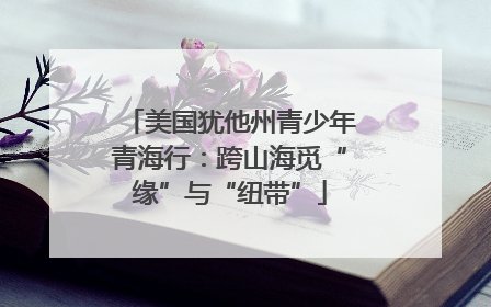 美国犹他州青少年青海行：跨山海觅“缘”与“纽带”