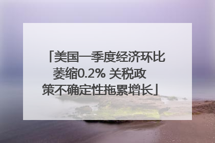 美国一季度经济环比萎缩0.2% 关税政策不确定性拖累增长