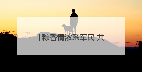 粽香情浓系军民 共话强军迎端午——白云区举办双拥主题活动
