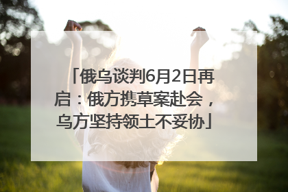 俄乌谈判6月2日再启：俄方携草案赴会，乌方坚持领土不妥协