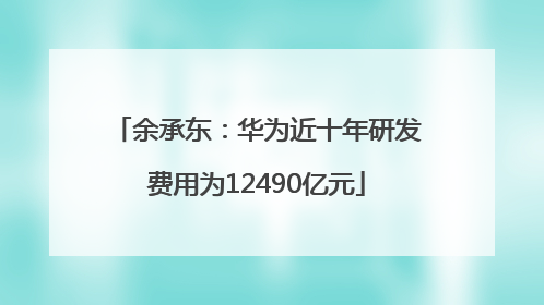 余承东：华为近十年研发费用为12490亿元
