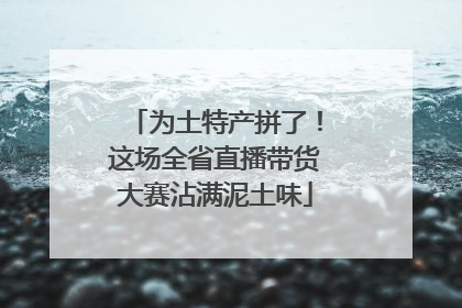 为土特产拼了！这场全省直播带货大赛沾满泥土味