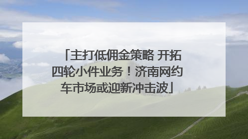 主打低佣金策略 开拓四轮小件业务！济南网约车市场或迎新冲击波