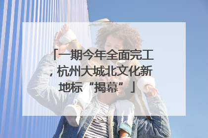 一期今年全面完工，杭州大城北文化新地标“揭幕”