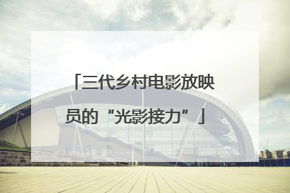 三代乡村电影放映员的“光影接力”