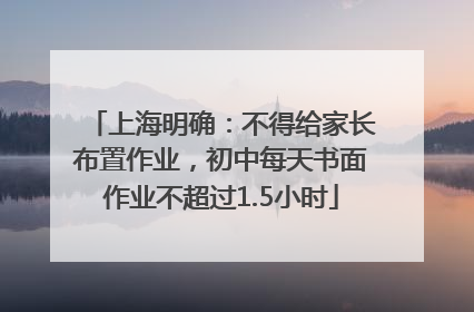 上海明确：不得给家长布置作业，初中每天书面作业不超过1.5小时