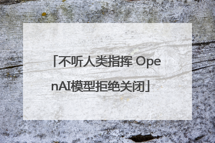 不听人类指挥 OpenAI模型拒绝关闭