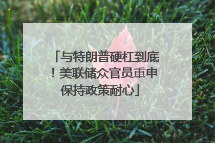 与特朗普硬杠到底！美联储众官员重申保持政策耐心