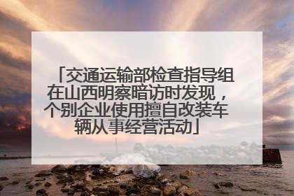 交通运输部检查指导组在山西明察暗访时发现，个别企业使用擅自改装车辆从事经营活动