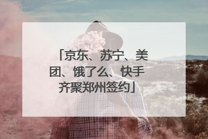 京东、苏宁、美团、饿了么、快手齐聚郑州签约