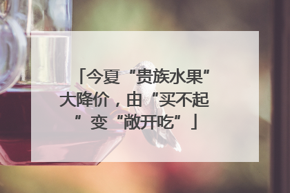 今夏“贵族水果”大降价，由“买不起”变“敞开吃”