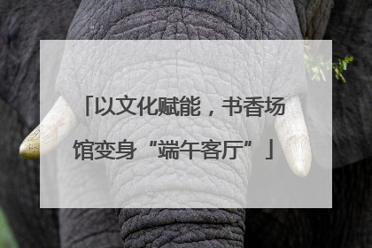 以文化赋能，书香场馆变身“端午客厅”