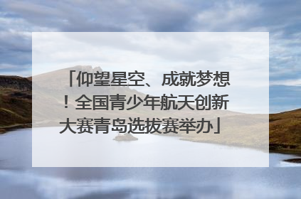 仰望星空、成就梦想！全国青少年航天创新大赛青岛选拔赛举办