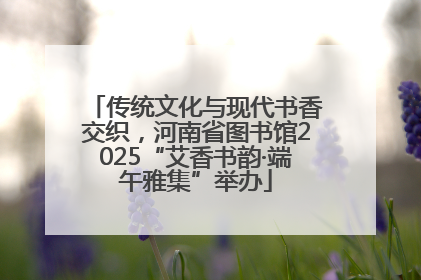 传统文化与现代书香交织，河南省图书馆2025“艾香书韵·端午雅集”举办
