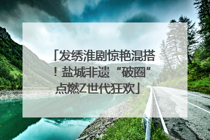 发绣淮剧惊艳混搭！盐城非遗“破圈”点燃Z世代狂欢